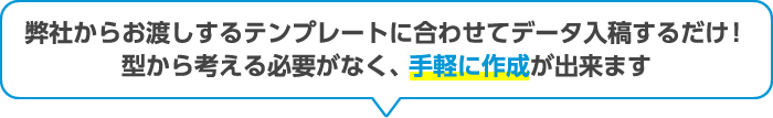 弊社からお渡しするテンプレートに合わせてデータ入奥するだけ！型から考える必要がなく、手軽に作成が出来ます