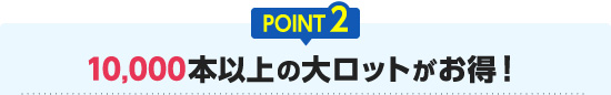 POINT2 10,000本以上の大ロットがお得！