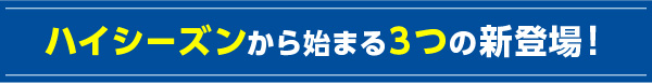 ハイシーズンから始まる3つの新登場！