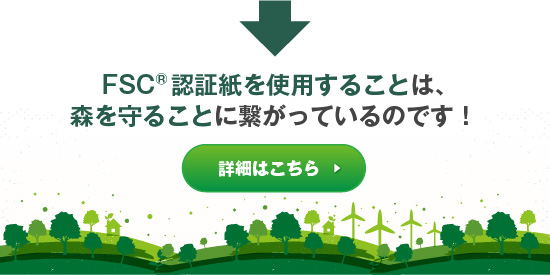 FSC®認証紙を使用することは、森を守ることに繋がります