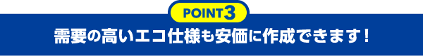 需要の高いエコ仕様も安価に作成できます！