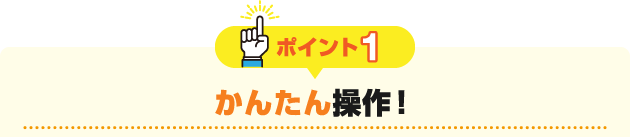 ポイント1 かんたん操作！