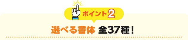 ポイント2 選べる書体 全37種！